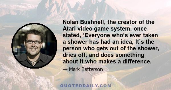 Nolan Bushnell, the creator of the Atari video game system, once stated, ‘Everyone who’s ever taken a shower has had an idea, It’s the person who gets out of the shower, dries off, and does something about it who makes