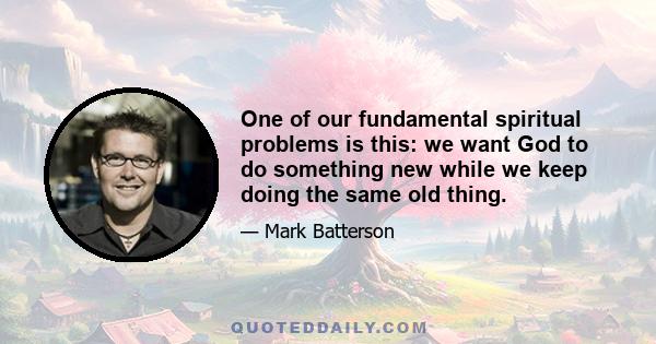 One of our fundamental spiritual problems is this: we want God to do something new while we keep doing the same old thing.