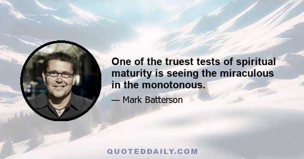 One of the truest tests of spiritual maturity is seeing the miraculous in the monotonous.