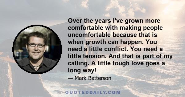 Over the years I've grown more comfortable with making people uncomfortable because that is when growth can happen. You need a little conflict. You need a little tension. And that is part of my calling. A little tough