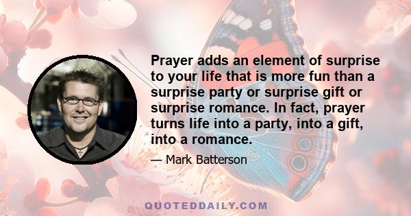 Prayer adds an element of surprise to your life that is more fun than a surprise party or surprise gift or surprise romance. In fact, prayer turns life into a party, into a gift, into a romance.