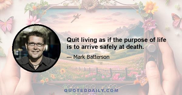 Quit living as if the purpose of life is to arrive safely at death.