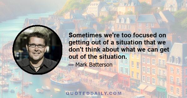 Sometimes we're too focused on getting out of a situation that we don't think about what we can get out of the situation.