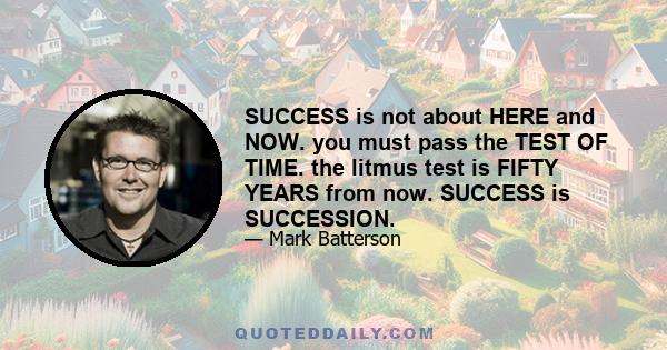 SUCCESS is not about HERE and NOW. you must pass the TEST OF TIME. the litmus test is FIFTY YEARS from now. SUCCESS is SUCCESSION.