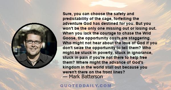 Sure, you can choose the safety and predictability of the cage, forfeiting the adventure God has destined for you. But you won't be the only one missing out or losing out. When you lack the courage to chase the Wild