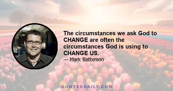 The circumstances we ask God to CHANGE are often the circumstances God is using to CHANGE US.