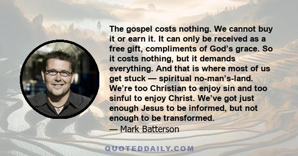 The gospel costs nothing. We cannot buy it or earn it. It can only be received as a free gift, compliments of God’s grace. So it costs nothing, but it demands everything. And that is where most of us get stuck —