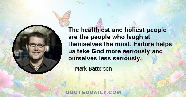 The healthiest and holiest people are the people who laugh at themselves the most. Failure helps us take God more seriously and ourselves less seriously.