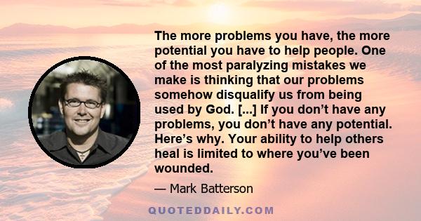 The more problems you have, the more potential you have to help people. One of the most paralyzing mistakes we make is thinking that our problems somehow disqualify us from being used by God. [...] If you don’t have any 