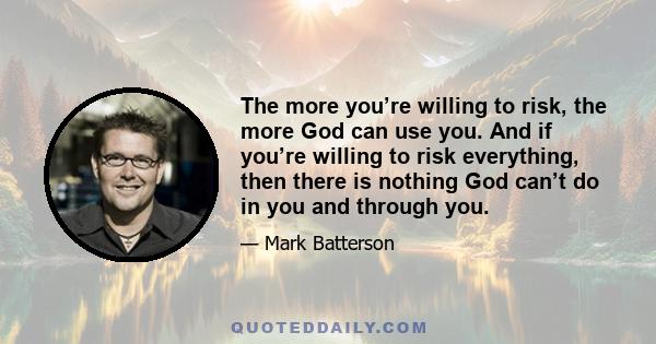 The more you’re willing to risk, the more God can use you. And if you’re willing to risk everything, then there is nothing God can’t do in you and through you.