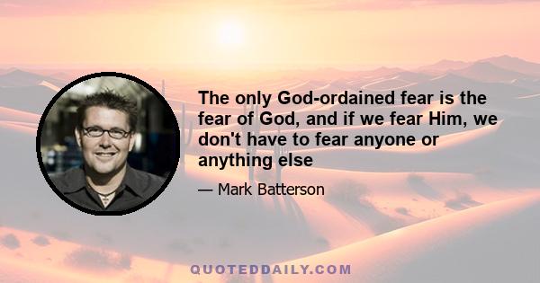 The only God-ordained fear is the fear of God, and if we fear Him, we don't have to fear anyone or anything else