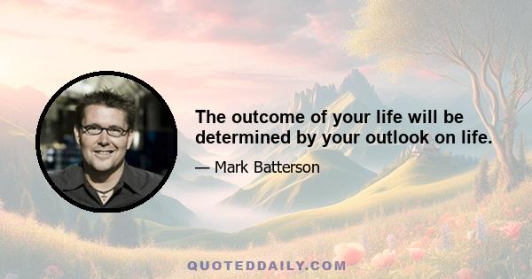 The outcome of your life will be determined by your outlook on life.