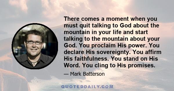 There comes a moment when you must quit talking to God about the mountain in your life and start talking to the mountain about your God. You proclaim His power. You declare His sovereignty. You affirm His faithfulness.