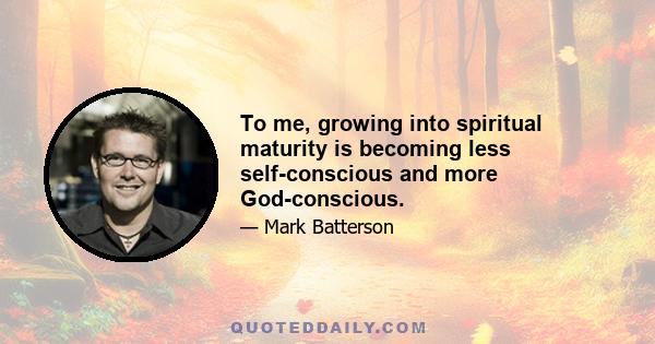 To me, growing into spiritual maturity is becoming less self-conscious and more God-conscious.