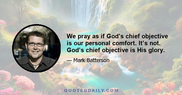 We pray as if God’s chief objective is our personal comfort. It’s not. God’s chief objective is His glory.