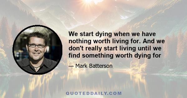 We start dying when we have nothing worth living for. And we don't really start living until we find something worth dying for