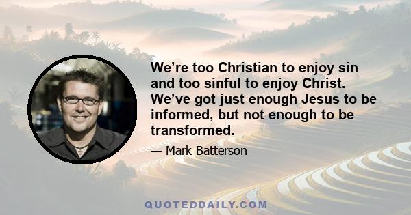 We’re too Christian to enjoy sin and too sinful to enjoy Christ. We’ve got just enough Jesus to be informed, but not enough to be transformed.