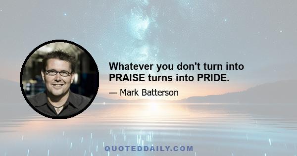 Whatever you don't turn into PRAISE turns into PRIDE.