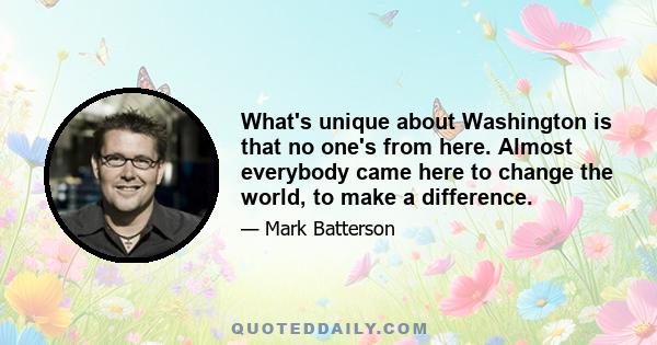 What's unique about Washington is that no one's from here. Almost everybody came here to change the world, to make a difference.