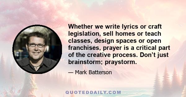 Whether we write lyrics or craft legislation, sell homes or teach classes, design spaces or open franchises, prayer is a critical part of the creative process. Don’t just brainstorm; praystorm.