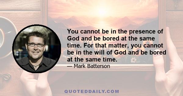 You cannot be in the presence of God and be bored at the same time. For that matter, you cannot be in the will of God and be bored at the same time.