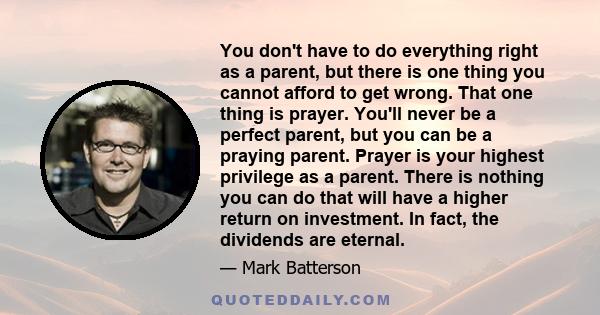 You don't have to do everything right as a parent, but there is one thing you cannot afford to get wrong. That one thing is prayer. You'll never be a perfect parent, but you can be a praying parent. Prayer is your