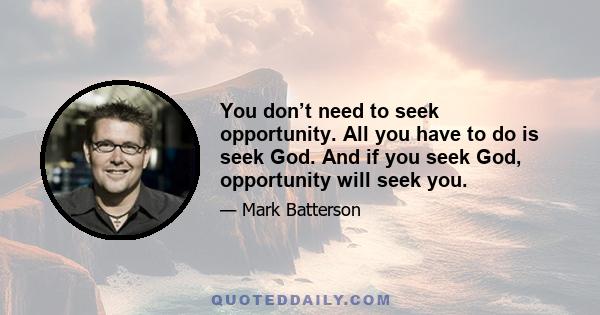 You don’t need to seek opportunity. All you have to do is seek God. And if you seek God, opportunity will seek you.