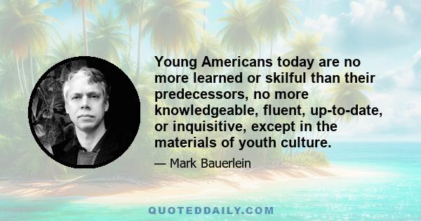 Young Americans today are no more learned or skilful than their predecessors, no more knowledgeable, fluent, up-to-date, or inquisitive, except in the materials of youth culture.