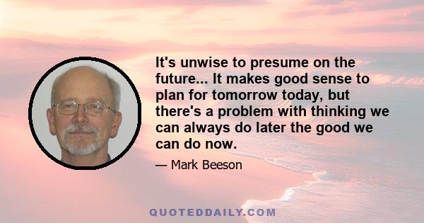 It's unwise to presume on the future... It makes good sense to plan for tomorrow today, but there's a problem with thinking we can always do later the good we can do now.