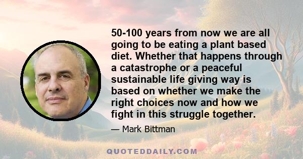 50-100 years from now we are all going to be eating a plant based diet. Whether that happens through a catastrophe or a peaceful sustainable life giving way is based on whether we make the right choices now and how we