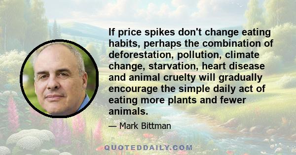 If price spikes don't change eating habits, perhaps the combination of deforestation, pollution, climate change, starvation, heart disease and animal cruelty will gradually encourage the simple daily act of eating more