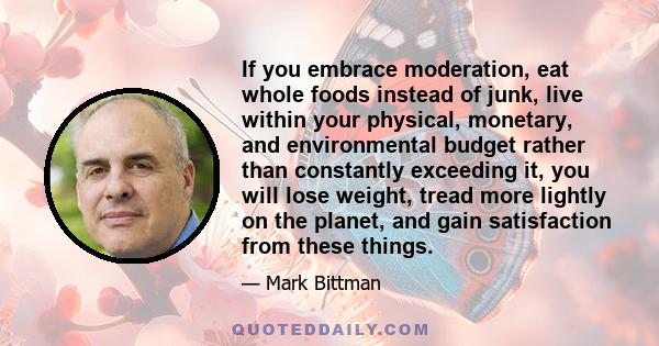 If you embrace moderation, eat whole foods instead of junk, live within your physical, monetary, and environmental budget rather than constantly exceeding it, you will lose weight, tread more lightly on the planet, and