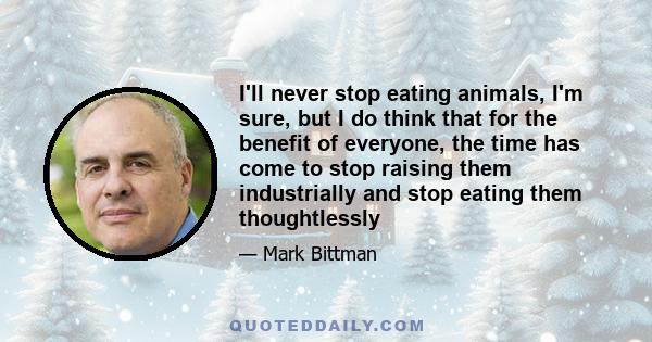 I'll never stop eating animals, I'm sure, but I do think that for the benefit of everyone, the time has come to stop raising them industrially and stop eating them thoughtlessly