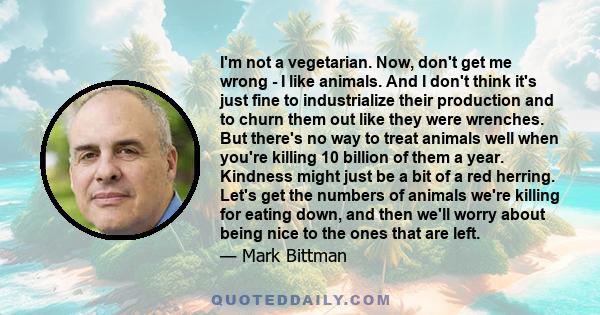 I'm not a vegetarian. Now, don't get me wrong - I like animals. And I don't think it's just fine to industrialize their production and to churn them out like they were wrenches. But there's no way to treat animals well