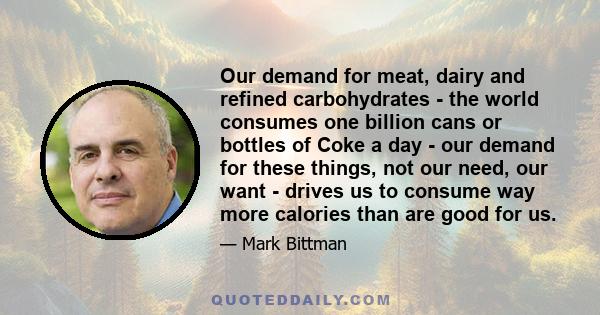 Our demand for meat, dairy and refined carbohydrates - the world consumes one billion cans or bottles of Coke a day - our demand for these things, not our need, our want - drives us to consume way more calories than are 