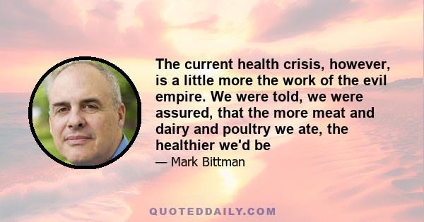 The current health crisis, however, is a little more the work of the evil empire. We were told, we were assured, that the more meat and dairy and poultry we ate, the healthier we'd be