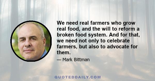 We need real farmers who grow real food, and the will to reform a broken food system. And for that, we need not only to celebrate farmers, but also to advocate for them.