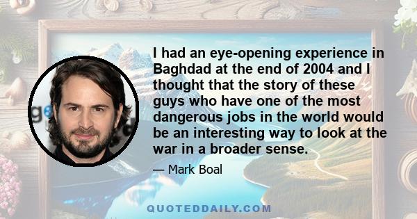 I had an eye-opening experience in Baghdad at the end of 2004 and I thought that the story of these guys who have one of the most dangerous jobs in the world would be an interesting way to look at the war in a broader