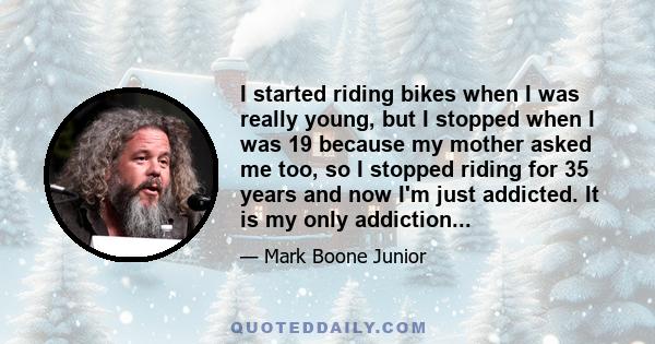 I started riding bikes when I was really young, but I stopped when I was 19 because my mother asked me too, so I stopped riding for 35 years and now I'm just addicted. It is my only addiction...