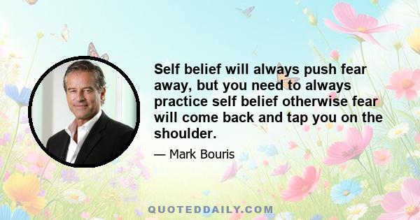 Self belief will always push fear away, but you need to always practice self belief otherwise fear will come back and tap you on the shoulder.