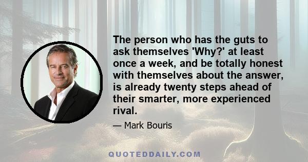 The person who has the guts to ask themselves 'Why?' at least once a week, and be totally honest with themselves about the answer, is already twenty steps ahead of their smarter, more experienced rival.