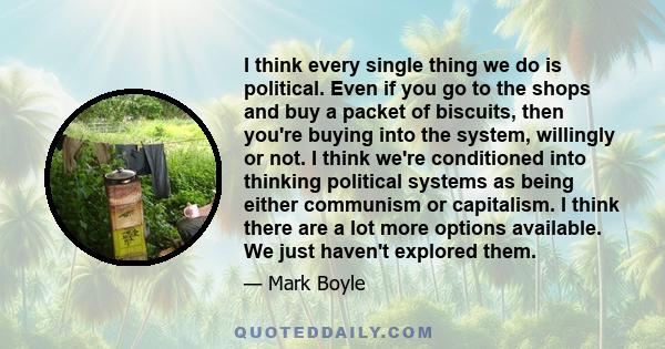 I think every single thing we do is political. Even if you go to the shops and buy a packet of biscuits, then you're buying into the system, willingly or not. I think we're conditioned into thinking political systems as 