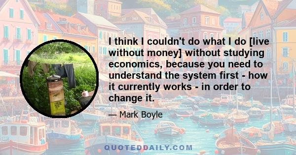 I think I couldn't do what I do [live without money] without studying economics, because you need to understand the system first - how it currently works - in order to change it.