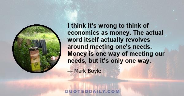 I think it's wrong to think of economics as money. The actual word itself actually revolves around meeting one's needs. Money is one way of meeting our needs, but it's only one way.