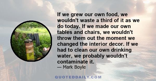 If we grew our own food, we wouldn't waste a third of it as we do today. If we made our own tables and chairs, we wouldn't throw them out the moment we changed the interior decor. If we had to clean our own drinking