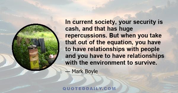 In current society, your security is cash, and that has huge repercussions. But when you take that out of the equation, you have to have relationships with people and you have to have relationships with the environment