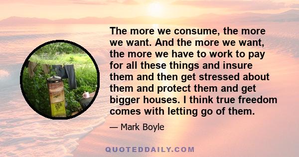 The more we consume, the more we want. And the more we want, the more we have to work to pay for all these things and insure them and then get stressed about them and protect them and get bigger houses. I think true