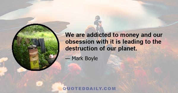 We are addicted to money and our obsession with it is leading to the destruction of our planet.