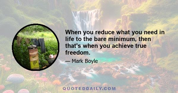 When you reduce what you need in life to the bare minimum, then that's when you achieve true freedom.