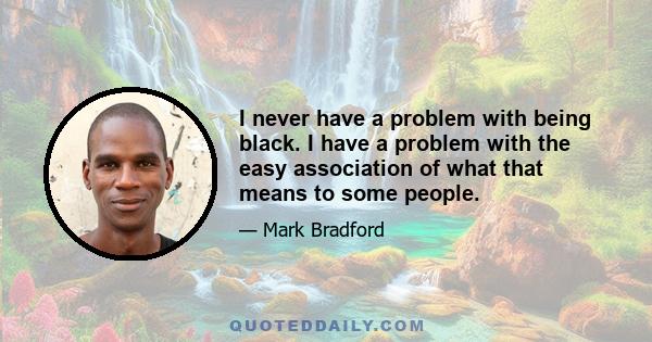 I never have a problem with being black. I have a problem with the easy association of what that means to some people.